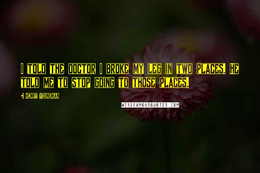 Henny Youngman Quotes: I told the doctor I broke my leg in two places. He told me to stop going to those places.