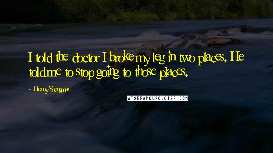 Henny Youngman Quotes: I told the doctor I broke my leg in two places. He told me to stop going to those places.