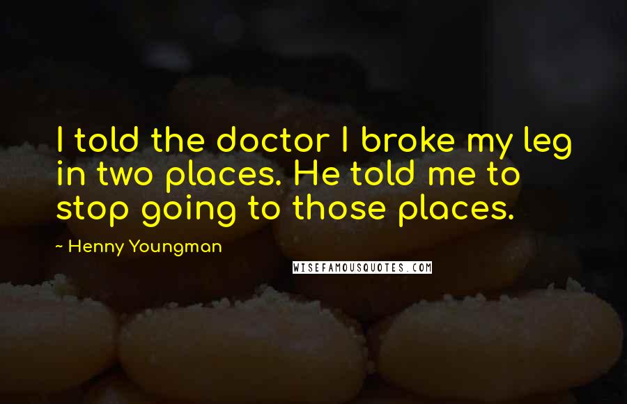 Henny Youngman Quotes: I told the doctor I broke my leg in two places. He told me to stop going to those places.