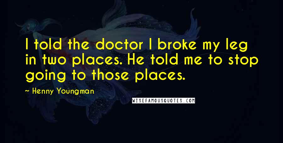 Henny Youngman Quotes: I told the doctor I broke my leg in two places. He told me to stop going to those places.