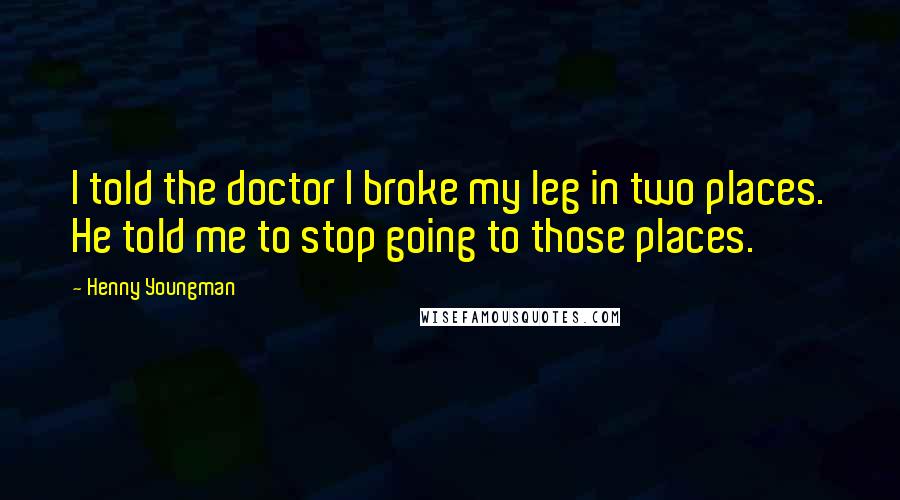 Henny Youngman Quotes: I told the doctor I broke my leg in two places. He told me to stop going to those places.