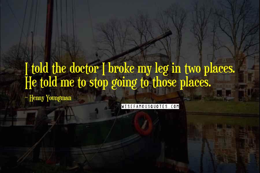 Henny Youngman Quotes: I told the doctor I broke my leg in two places. He told me to stop going to those places.