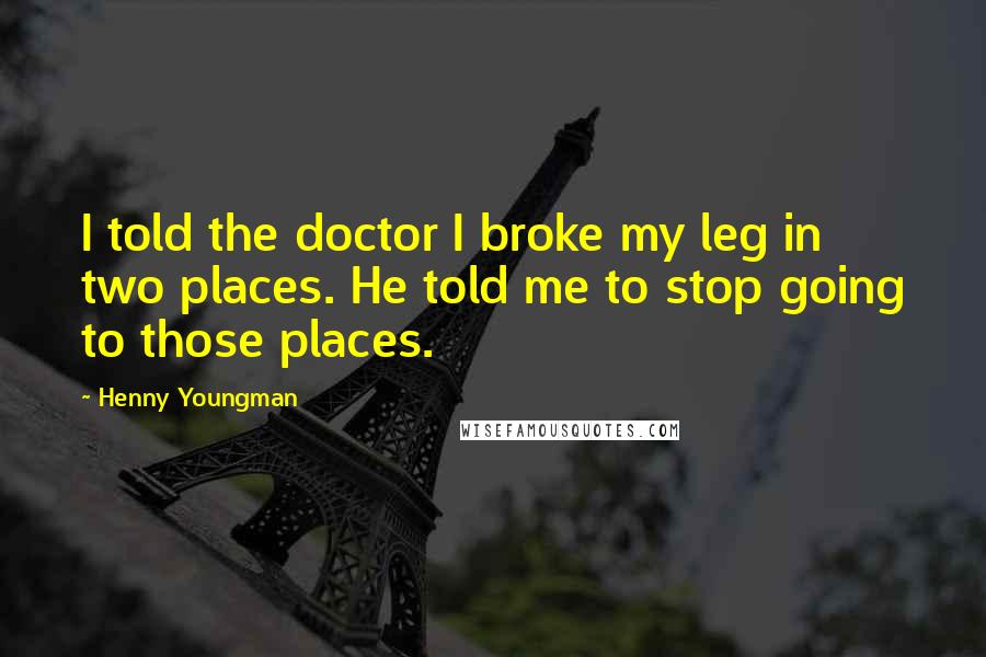 Henny Youngman Quotes: I told the doctor I broke my leg in two places. He told me to stop going to those places.