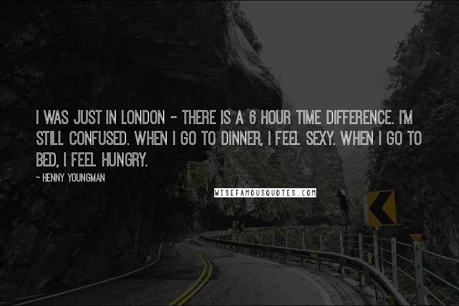 Henny Youngman Quotes: I was just in London - there is a 6 hour time difference. I'm still confused. When I go to dinner, I feel sexy. When I go to bed, I feel hungry.