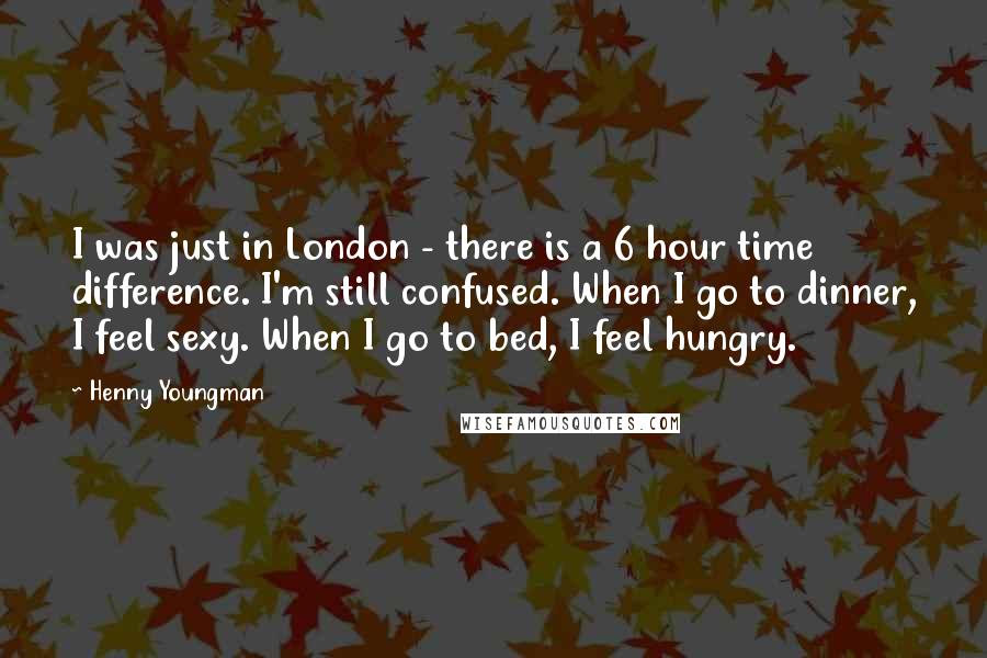 Henny Youngman Quotes: I was just in London - there is a 6 hour time difference. I'm still confused. When I go to dinner, I feel sexy. When I go to bed, I feel hungry.