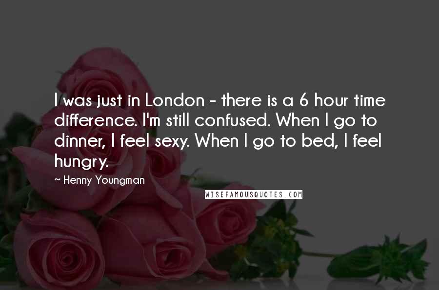 Henny Youngman Quotes: I was just in London - there is a 6 hour time difference. I'm still confused. When I go to dinner, I feel sexy. When I go to bed, I feel hungry.