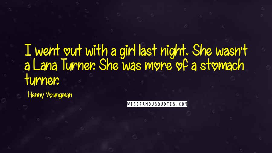 Henny Youngman Quotes: I went out with a girl last night. She wasn't a Lana Turner. She was more of a stomach turner.