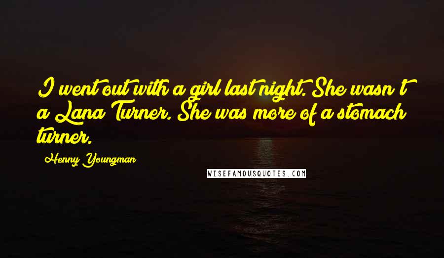 Henny Youngman Quotes: I went out with a girl last night. She wasn't a Lana Turner. She was more of a stomach turner.
