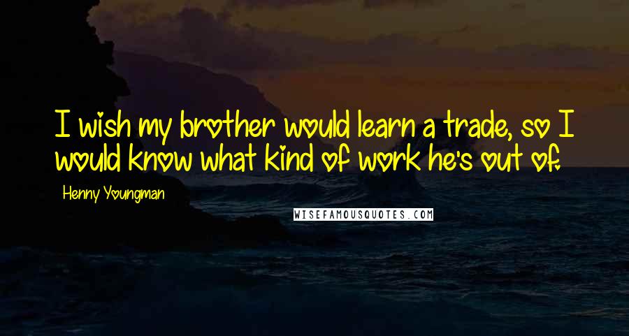 Henny Youngman Quotes: I wish my brother would learn a trade, so I would know what kind of work he's out of.