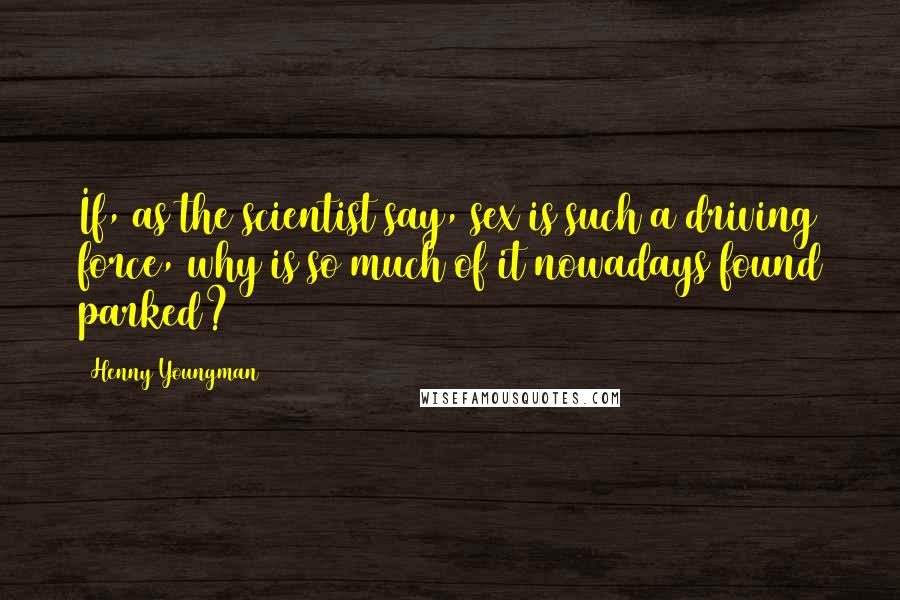 Henny Youngman Quotes: If, as the scientist say, sex is such a driving force, why is so much of it nowadays found parked?