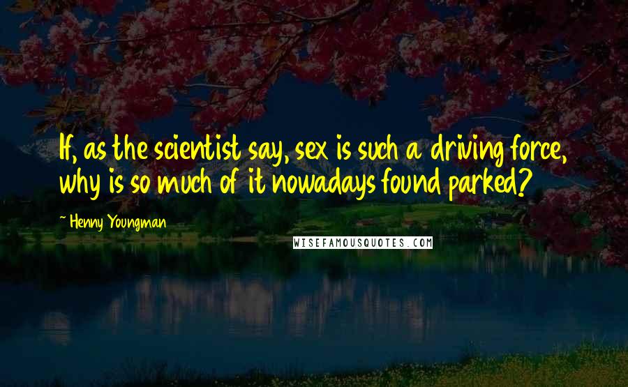 Henny Youngman Quotes: If, as the scientist say, sex is such a driving force, why is so much of it nowadays found parked?