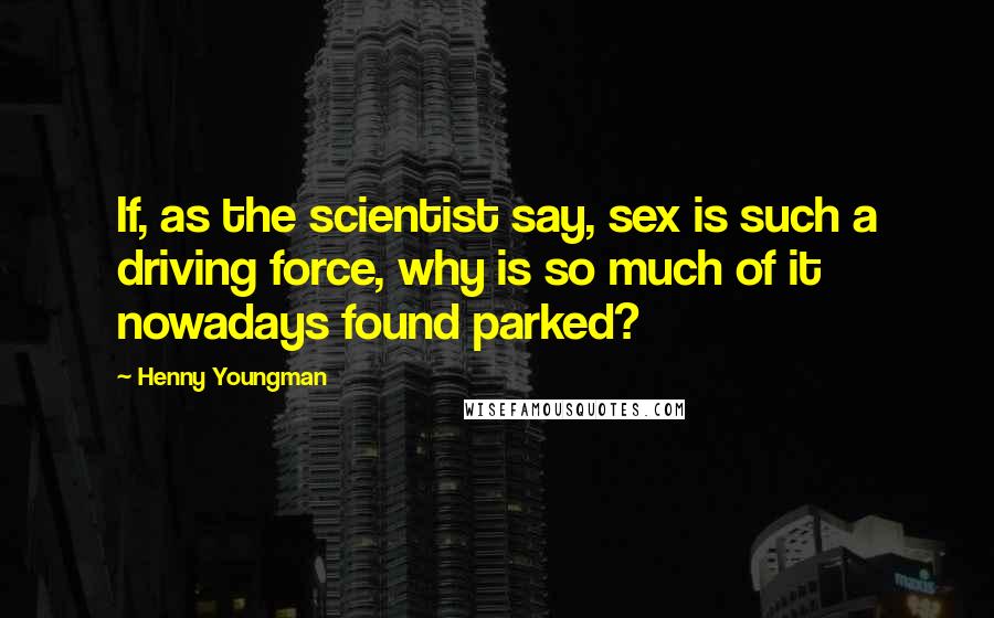 Henny Youngman Quotes: If, as the scientist say, sex is such a driving force, why is so much of it nowadays found parked?