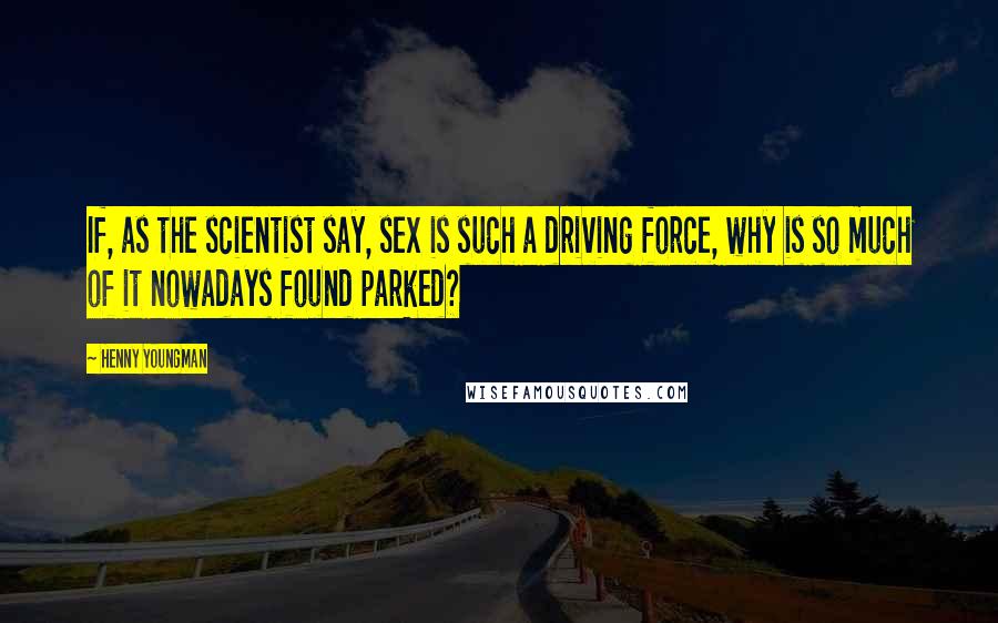 Henny Youngman Quotes: If, as the scientist say, sex is such a driving force, why is so much of it nowadays found parked?