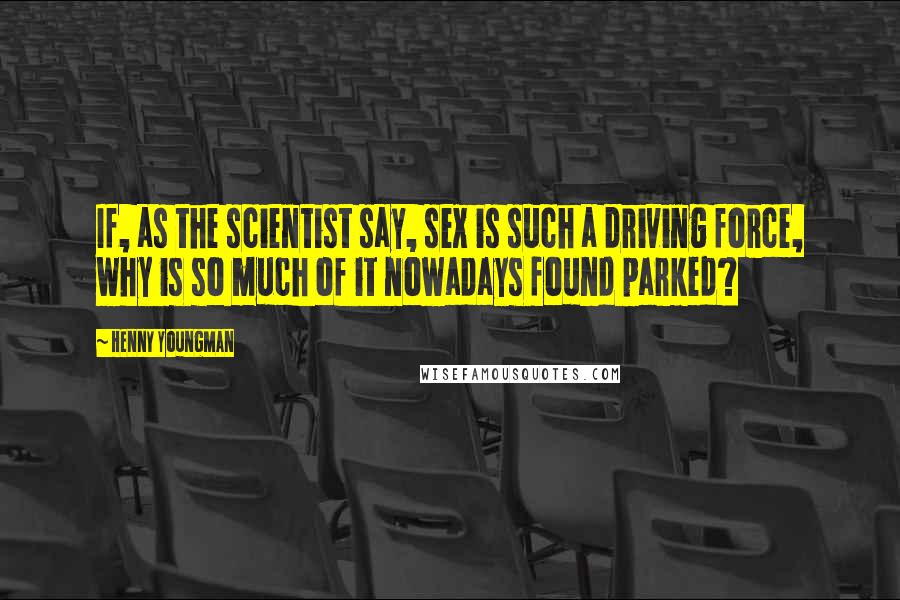 Henny Youngman Quotes: If, as the scientist say, sex is such a driving force, why is so much of it nowadays found parked?