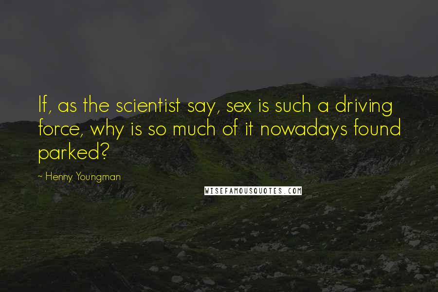 Henny Youngman Quotes: If, as the scientist say, sex is such a driving force, why is so much of it nowadays found parked?