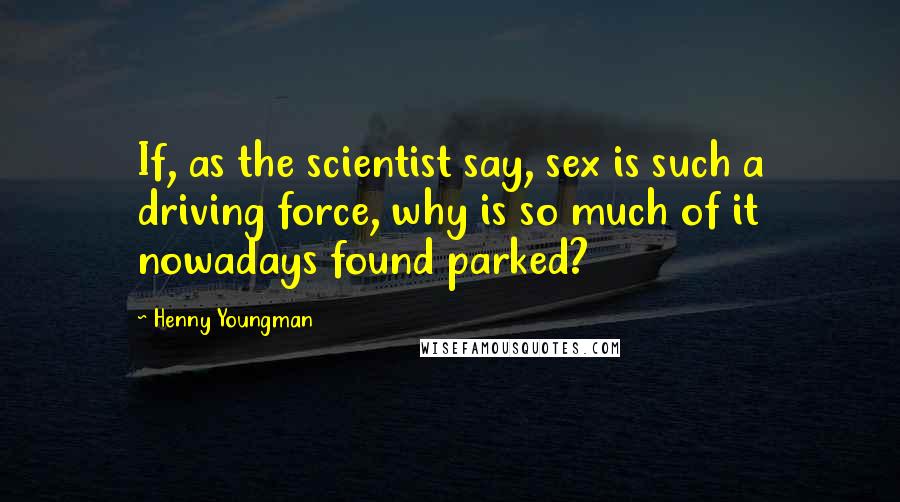 Henny Youngman Quotes: If, as the scientist say, sex is such a driving force, why is so much of it nowadays found parked?