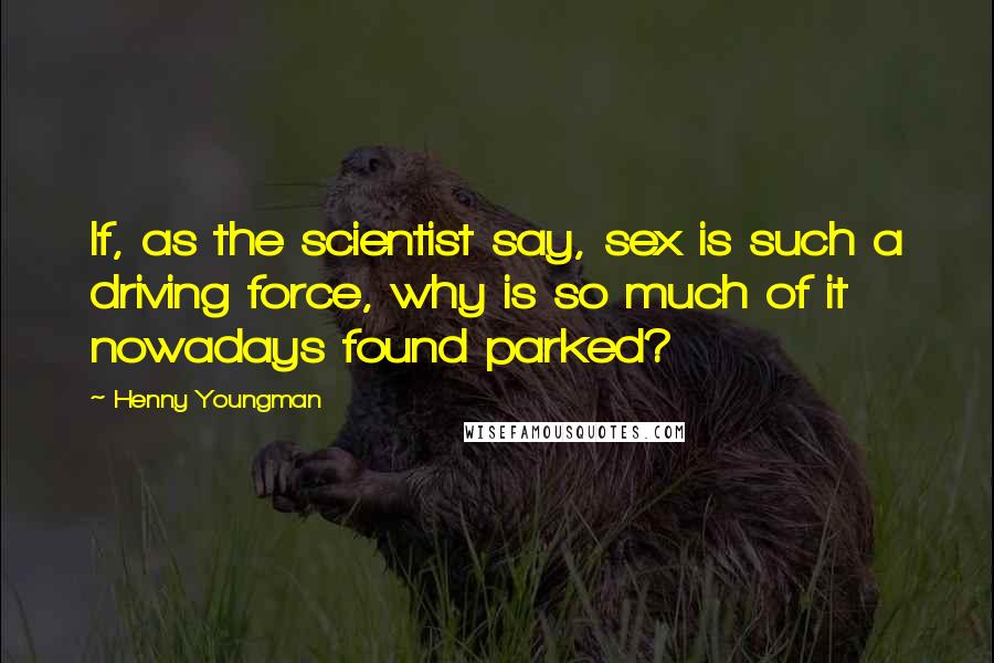 Henny Youngman Quotes: If, as the scientist say, sex is such a driving force, why is so much of it nowadays found parked?