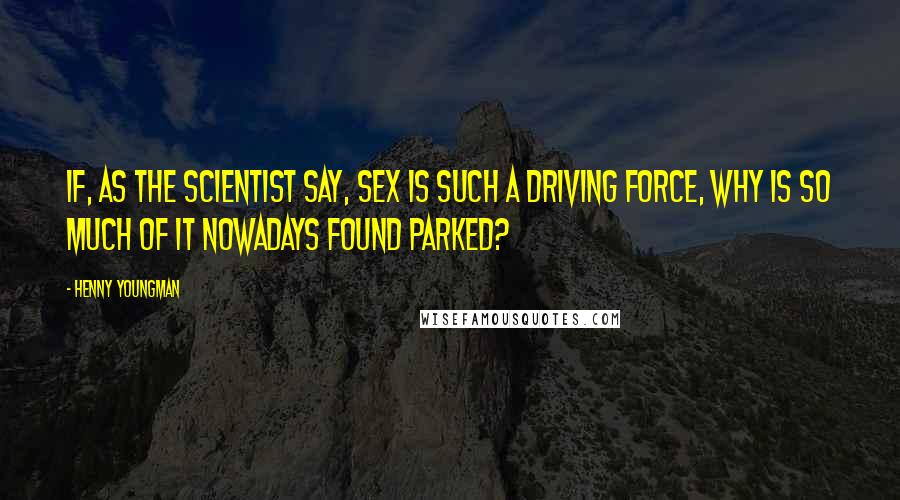 Henny Youngman Quotes: If, as the scientist say, sex is such a driving force, why is so much of it nowadays found parked?