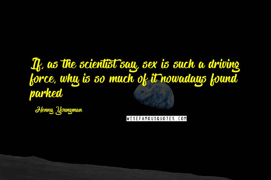 Henny Youngman Quotes: If, as the scientist say, sex is such a driving force, why is so much of it nowadays found parked?