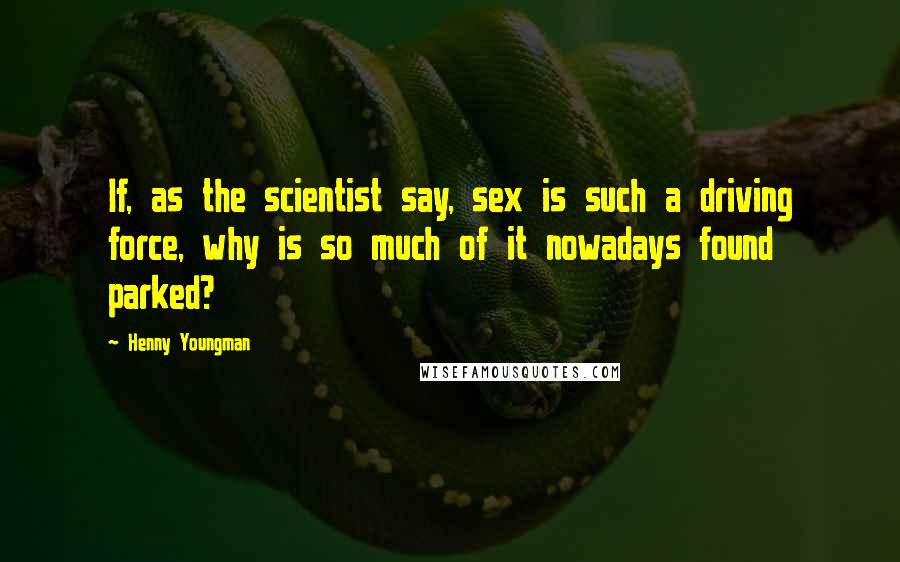 Henny Youngman Quotes: If, as the scientist say, sex is such a driving force, why is so much of it nowadays found parked?