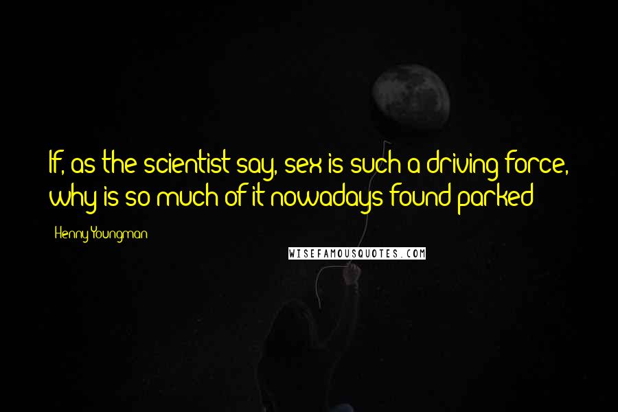 Henny Youngman Quotes: If, as the scientist say, sex is such a driving force, why is so much of it nowadays found parked?