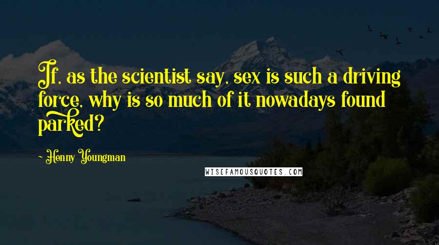 Henny Youngman Quotes: If, as the scientist say, sex is such a driving force, why is so much of it nowadays found parked?