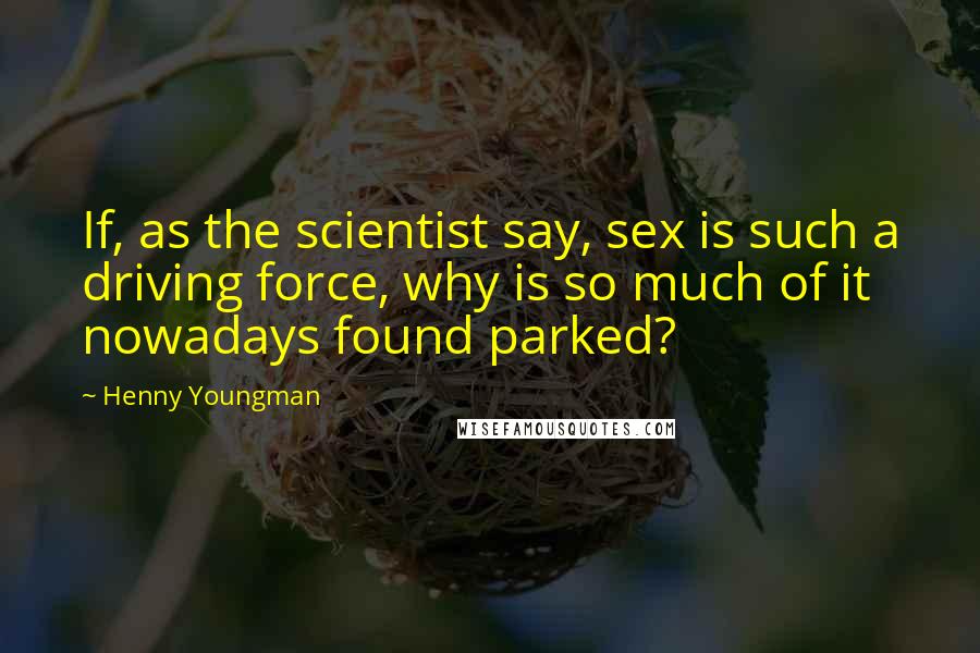 Henny Youngman Quotes: If, as the scientist say, sex is such a driving force, why is so much of it nowadays found parked?