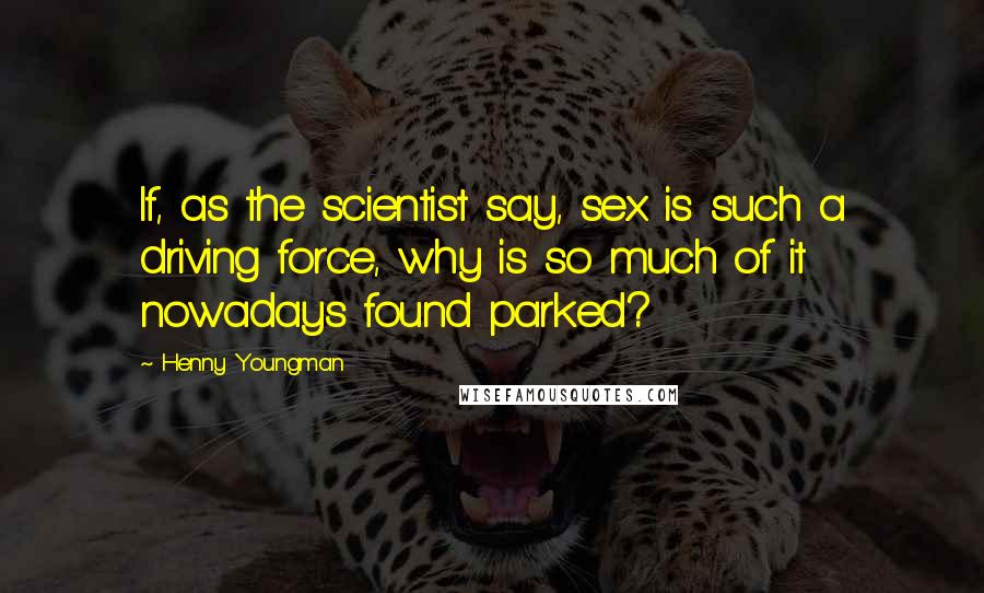 Henny Youngman Quotes: If, as the scientist say, sex is such a driving force, why is so much of it nowadays found parked?