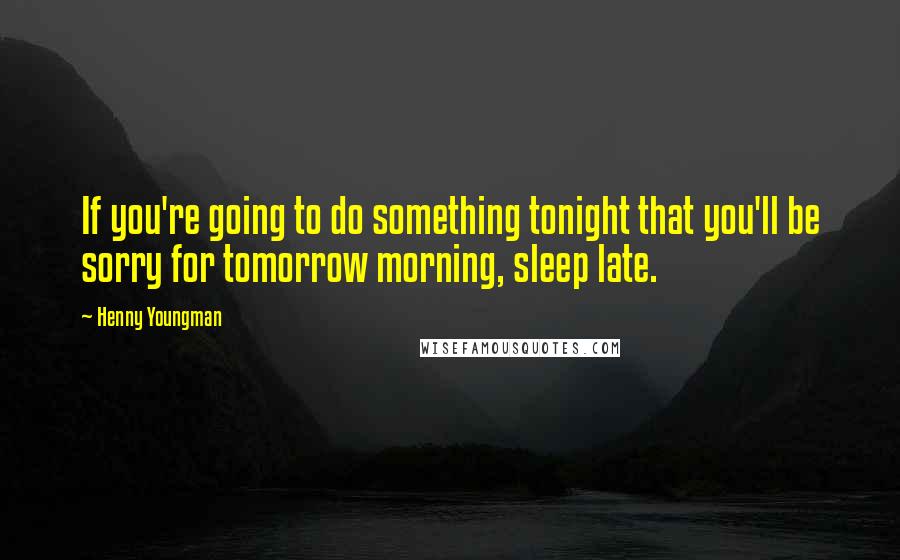 Henny Youngman Quotes: If you're going to do something tonight that you'll be sorry for tomorrow morning, sleep late.