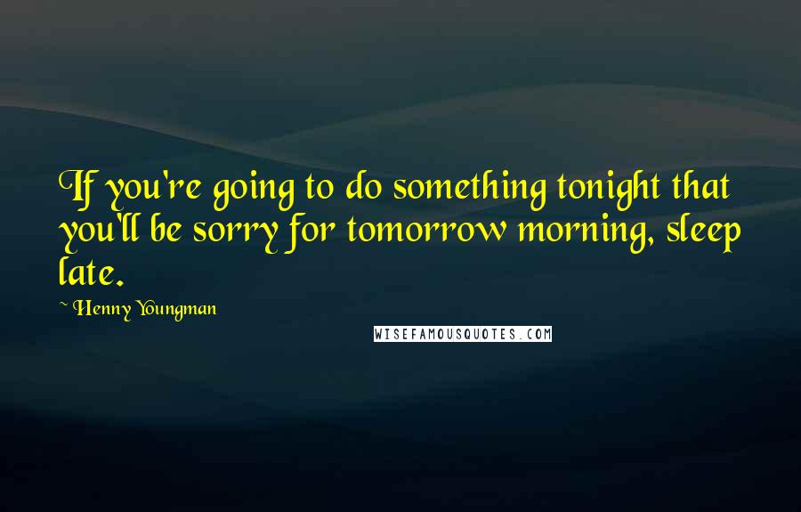 Henny Youngman Quotes: If you're going to do something tonight that you'll be sorry for tomorrow morning, sleep late.