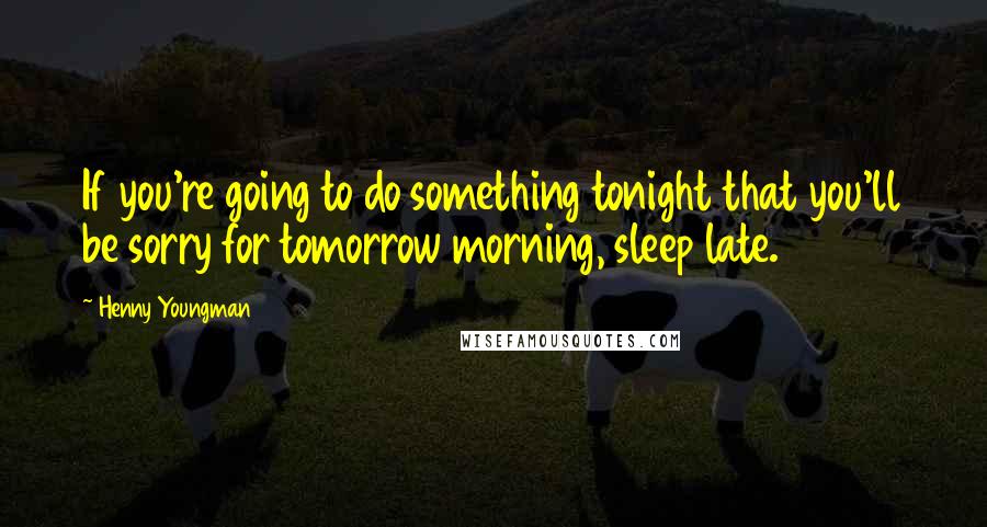 Henny Youngman Quotes: If you're going to do something tonight that you'll be sorry for tomorrow morning, sleep late.