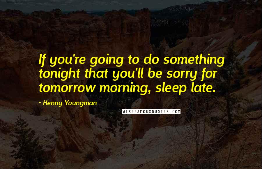Henny Youngman Quotes: If you're going to do something tonight that you'll be sorry for tomorrow morning, sleep late.