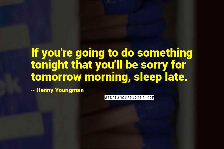 Henny Youngman Quotes: If you're going to do something tonight that you'll be sorry for tomorrow morning, sleep late.