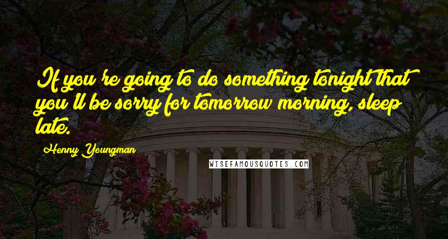 Henny Youngman Quotes: If you're going to do something tonight that you'll be sorry for tomorrow morning, sleep late.