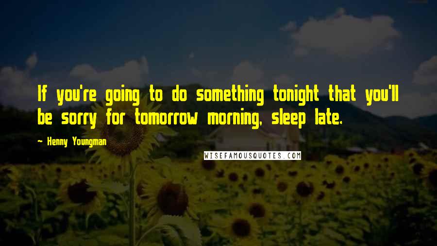 Henny Youngman Quotes: If you're going to do something tonight that you'll be sorry for tomorrow morning, sleep late.