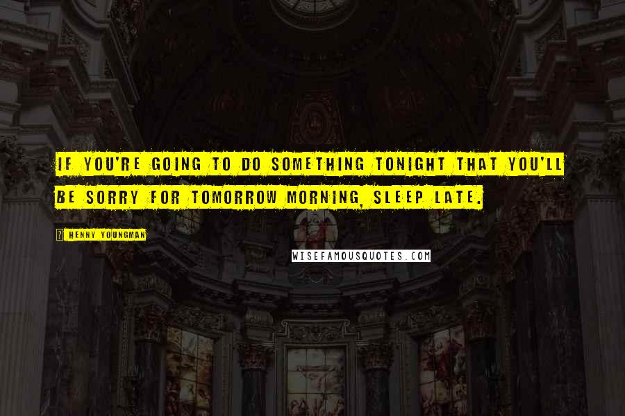 Henny Youngman Quotes: If you're going to do something tonight that you'll be sorry for tomorrow morning, sleep late.
