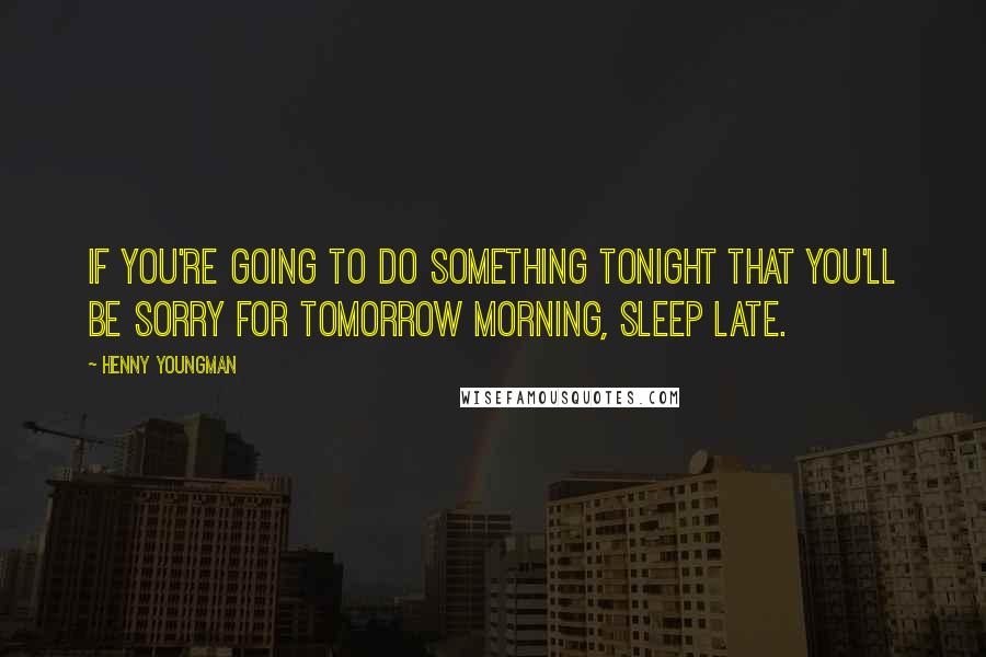Henny Youngman Quotes: If you're going to do something tonight that you'll be sorry for tomorrow morning, sleep late.