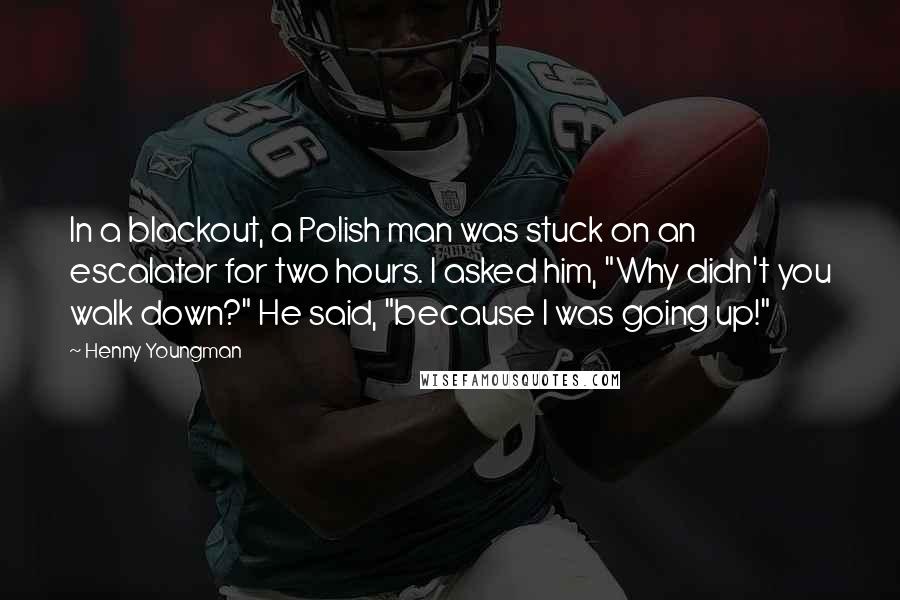 Henny Youngman Quotes: In a blackout, a Polish man was stuck on an escalator for two hours. I asked him, "Why didn't you walk down?" He said, "because I was going up!"