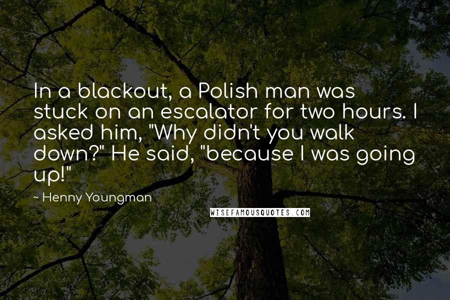 Henny Youngman Quotes: In a blackout, a Polish man was stuck on an escalator for two hours. I asked him, "Why didn't you walk down?" He said, "because I was going up!"