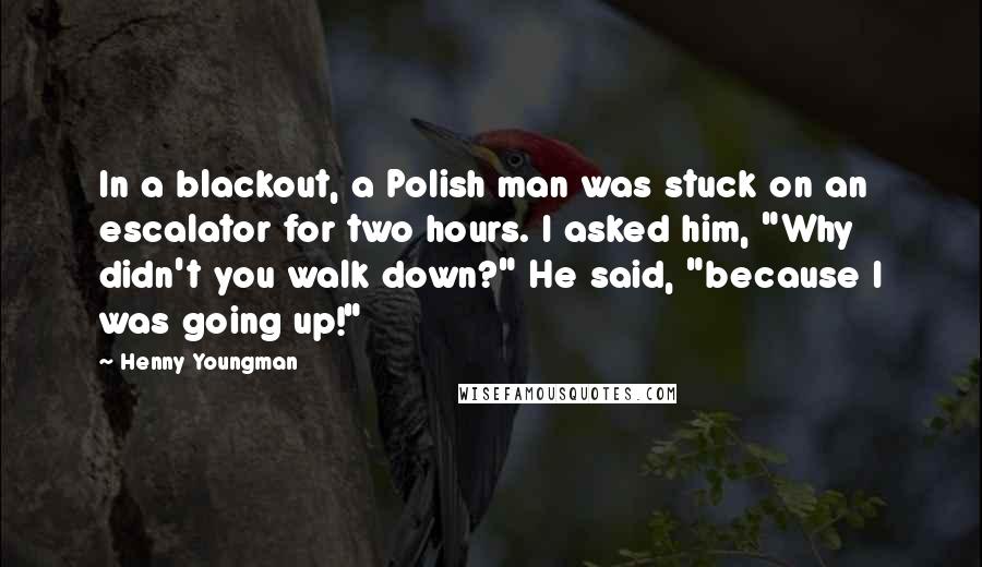 Henny Youngman Quotes: In a blackout, a Polish man was stuck on an escalator for two hours. I asked him, "Why didn't you walk down?" He said, "because I was going up!"