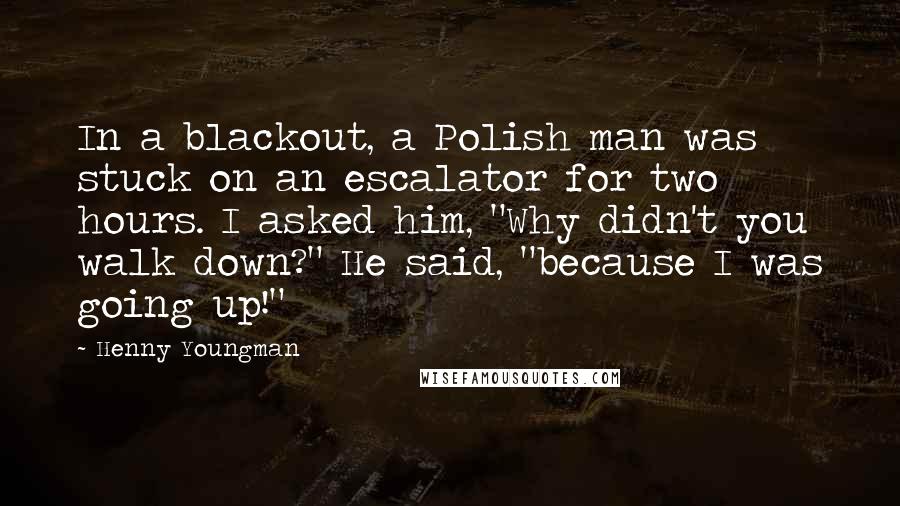 Henny Youngman Quotes: In a blackout, a Polish man was stuck on an escalator for two hours. I asked him, "Why didn't you walk down?" He said, "because I was going up!"