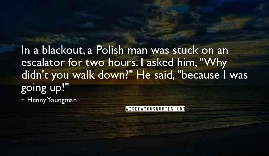 Henny Youngman Quotes: In a blackout, a Polish man was stuck on an escalator for two hours. I asked him, "Why didn't you walk down?" He said, "because I was going up!"