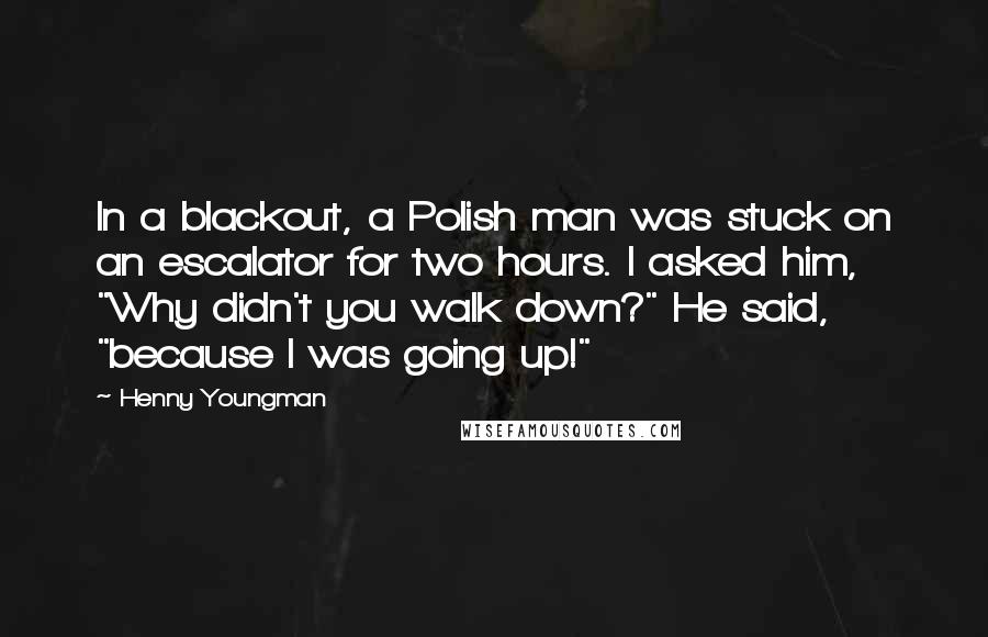 Henny Youngman Quotes: In a blackout, a Polish man was stuck on an escalator for two hours. I asked him, "Why didn't you walk down?" He said, "because I was going up!"