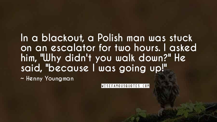 Henny Youngman Quotes: In a blackout, a Polish man was stuck on an escalator for two hours. I asked him, "Why didn't you walk down?" He said, "because I was going up!"