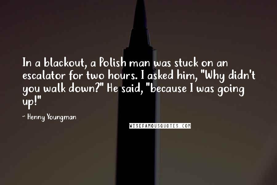 Henny Youngman Quotes: In a blackout, a Polish man was stuck on an escalator for two hours. I asked him, "Why didn't you walk down?" He said, "because I was going up!"