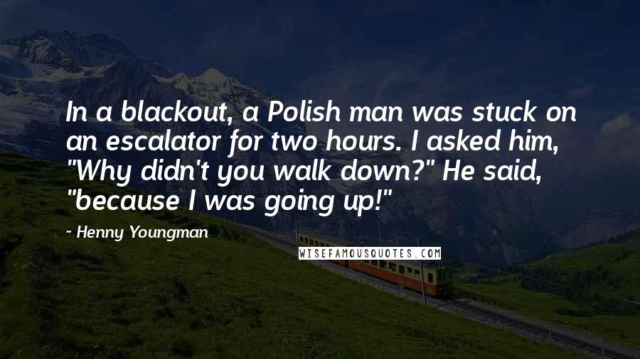 Henny Youngman Quotes: In a blackout, a Polish man was stuck on an escalator for two hours. I asked him, "Why didn't you walk down?" He said, "because I was going up!"