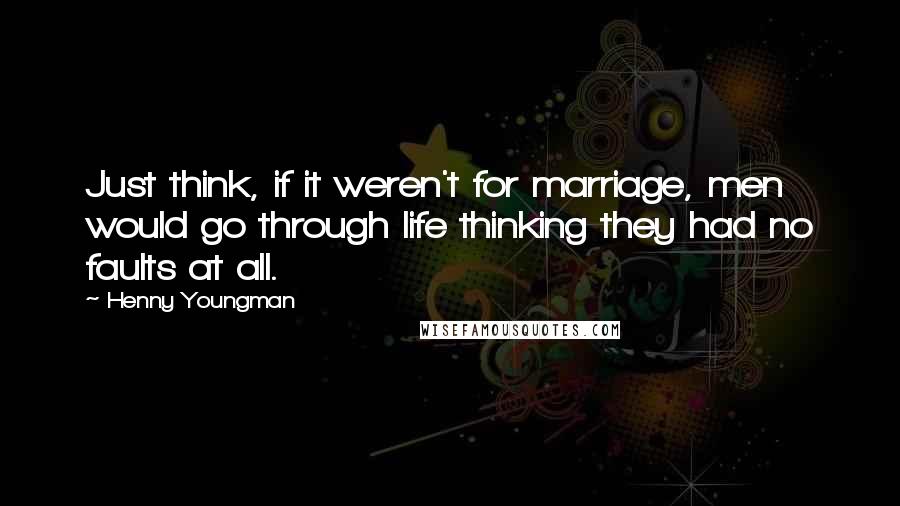 Henny Youngman Quotes: Just think, if it weren't for marriage, men would go through life thinking they had no faults at all.