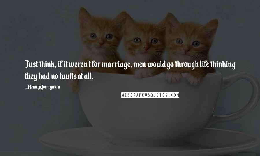 Henny Youngman Quotes: Just think, if it weren't for marriage, men would go through life thinking they had no faults at all.