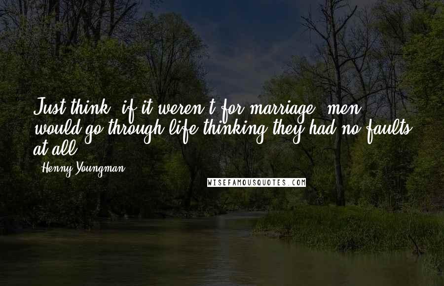 Henny Youngman Quotes: Just think, if it weren't for marriage, men would go through life thinking they had no faults at all.