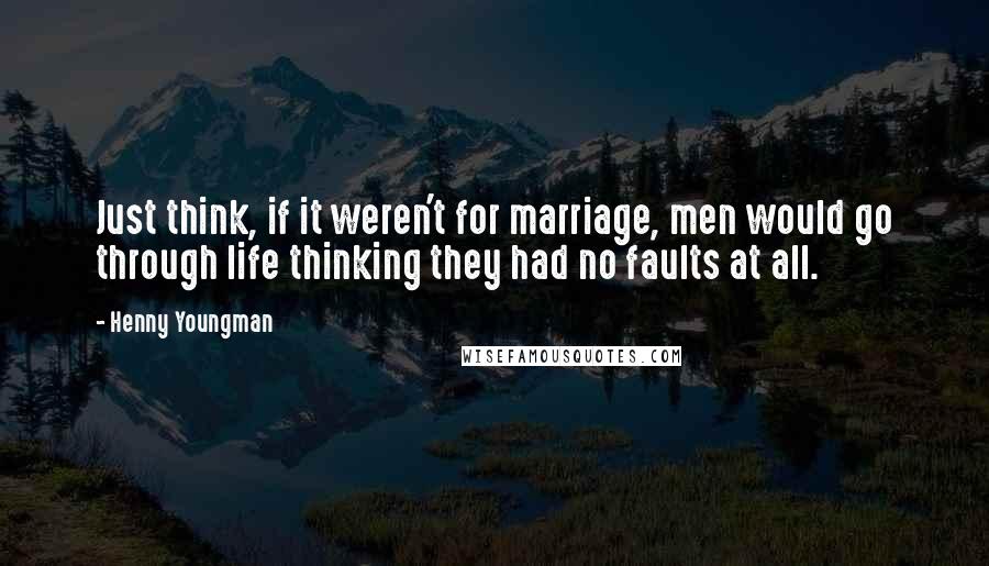 Henny Youngman Quotes: Just think, if it weren't for marriage, men would go through life thinking they had no faults at all.